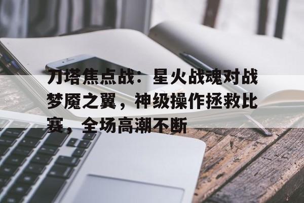 开云体育-刀塔焦点战：星火战魂对战梦魇之翼，神级操作拯救比赛，全场高潮不断(战旗1到43集完整免费观看)