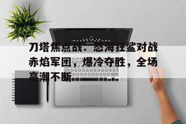 开云体育-刀塔焦点战：怒海狂鲨对战赤焰军团，爆冷夺胜，全场高潮不断(电影名战斧行动2喋血)