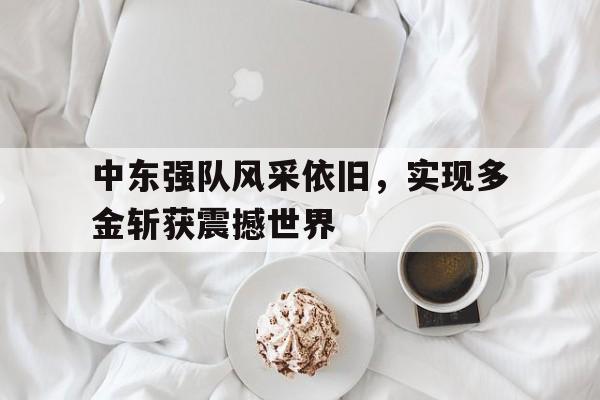 关于中东强队风采依旧，实现多金斩获震撼世界的信息